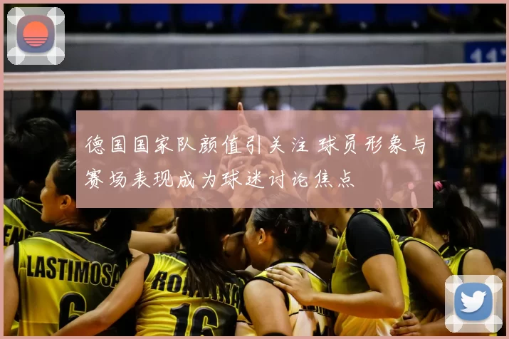 德国国家队颜值引关注 球员形象与赛场表现成为球迷讨论焦点