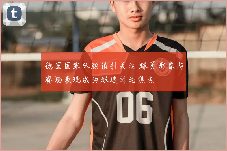 德国国家队颜值引关注 球员形象与赛场表现成为球迷讨论焦点