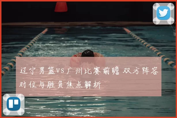 辽宁男篮vs广州比赛前瞻 双方阵容对位与胜负焦点解析