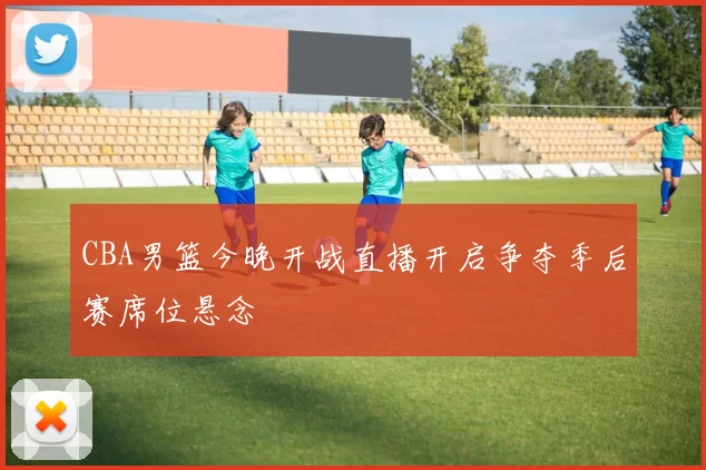 CBA男篮今晚开战直播开启争夺季后赛席位悬念