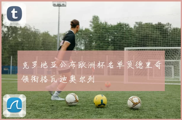 克罗地亚公布欧洲杯名单莫德里奇领衔格瓦迪奥尔列