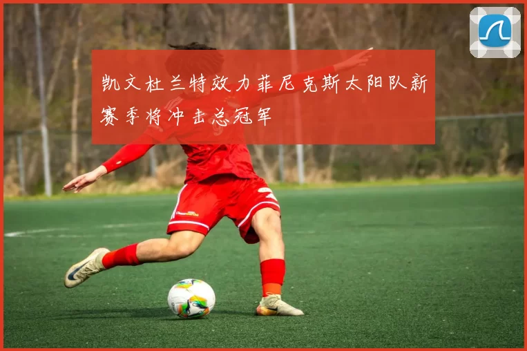 凯文杜兰特效力菲尼克斯太阳队新赛季将冲击总冠军