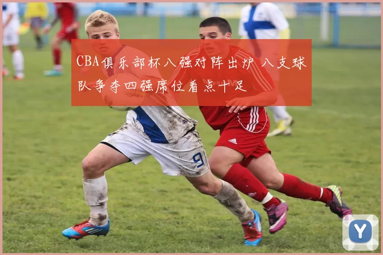 CBA俱乐部杯八强对阵出炉 八支球队争夺四强席位看点十足