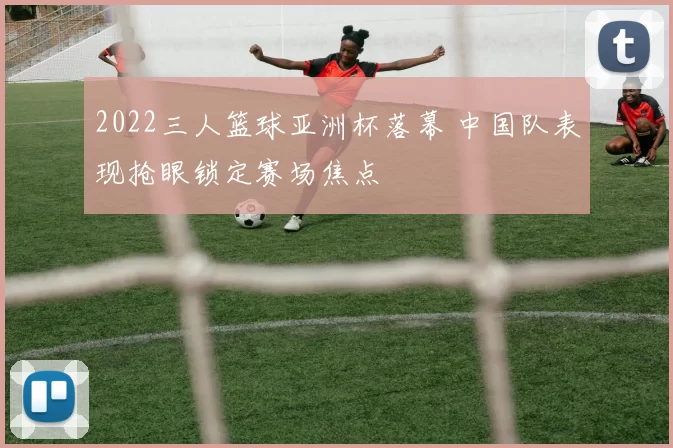 2022三人篮球亚洲杯落幕 中国队表现抢眼锁定赛场焦点