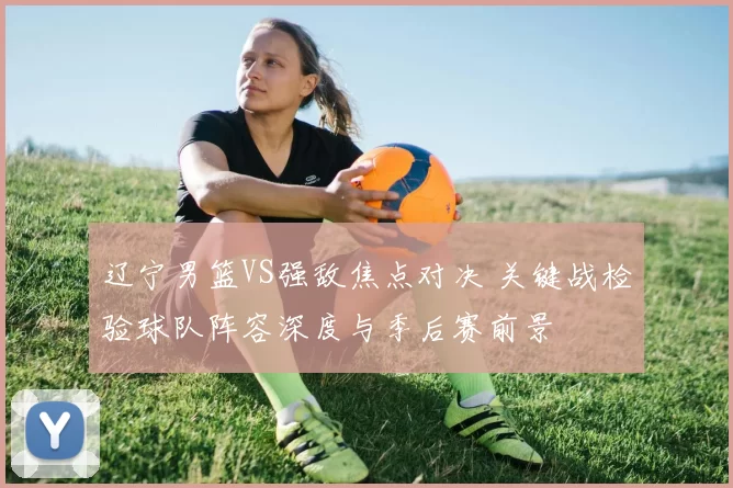 辽宁男篮VS强敌焦点对决 关键战检验球队阵容深度与季后赛前景