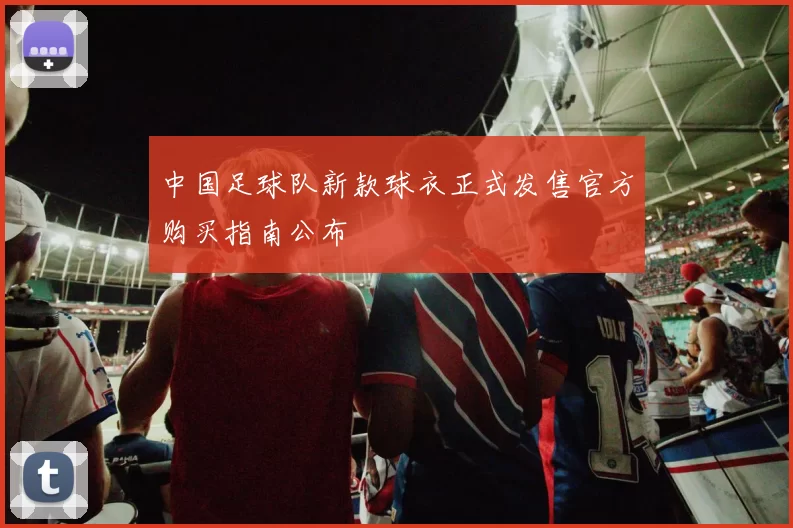 中国足球队新款球衣正式发售官方购买指南公布