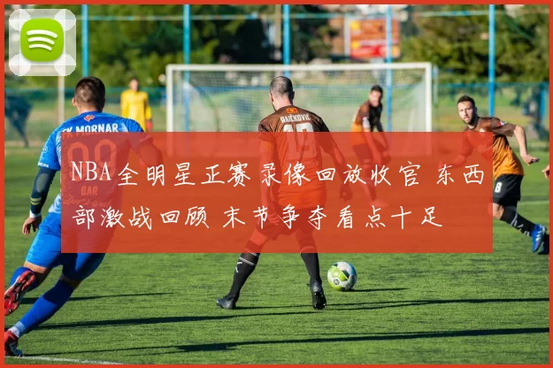 NBA全明星正赛录像回放收官 东西部激战回顾 末节争夺看点十足