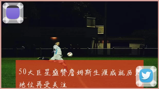 50大巨星盛赞詹姆斯生涯成就历史地位再受关注