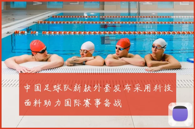 中国足球队新款外套发布采用科技面料助力国际赛事备战