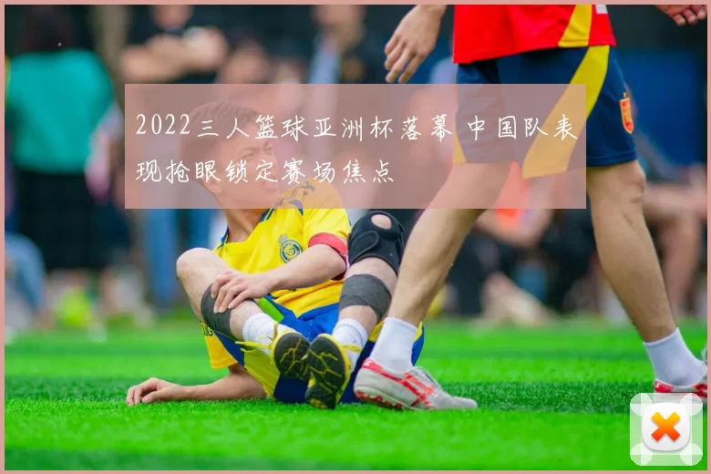 2022三人篮球亚洲杯落幕 中国队表现抢眼锁定赛场焦点