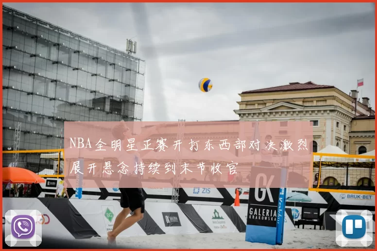 NBA全明星正赛开打东西部对决激烈展开悬念持续到末节收官