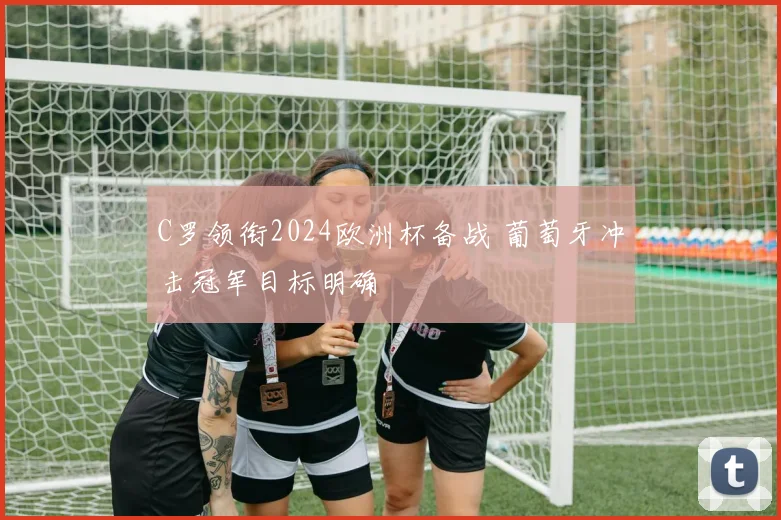 C罗领衔2024欧洲杯备战 葡萄牙冲击冠军目标明确