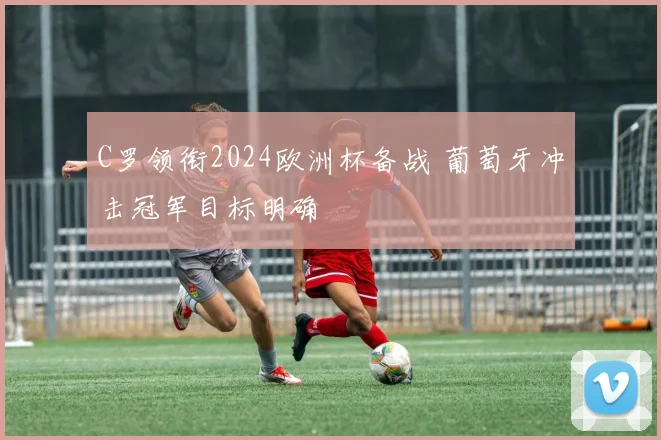 C罗领衔2024欧洲杯备战 葡萄牙冲击冠军目标明确