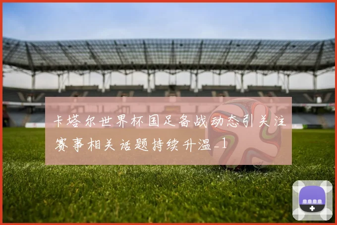 卡塔尔世界杯国足备战动态引关注 赛事相关话题持续升温_1